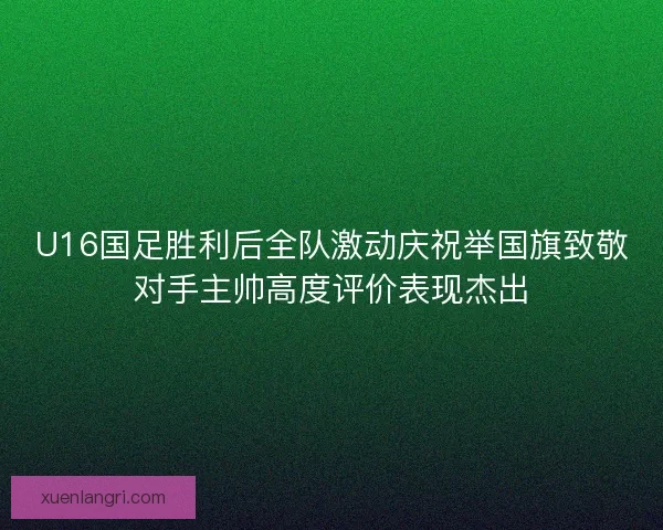 U16国足胜利后全队激动庆祝举国旗致敬对手主帅高度评价表现杰出