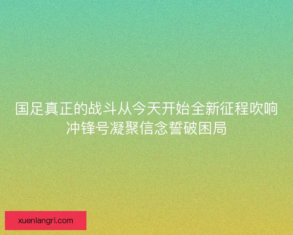 国足真正的战斗从今天开始全新征程吹响冲锋号凝聚信念誓破困局