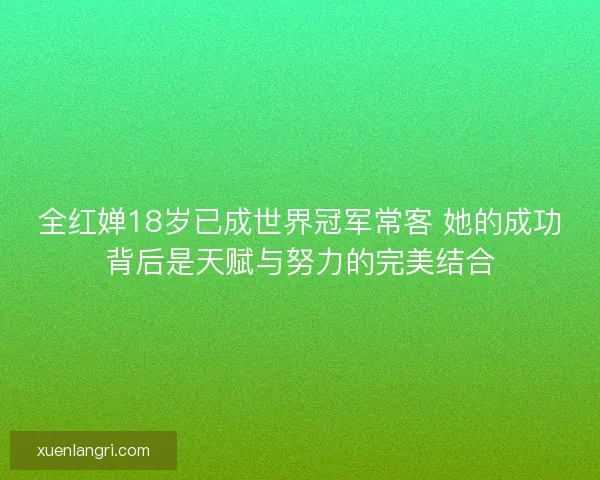 全红婵18岁已成世界冠军常客 她的成功背后是天赋与努力的完美结合