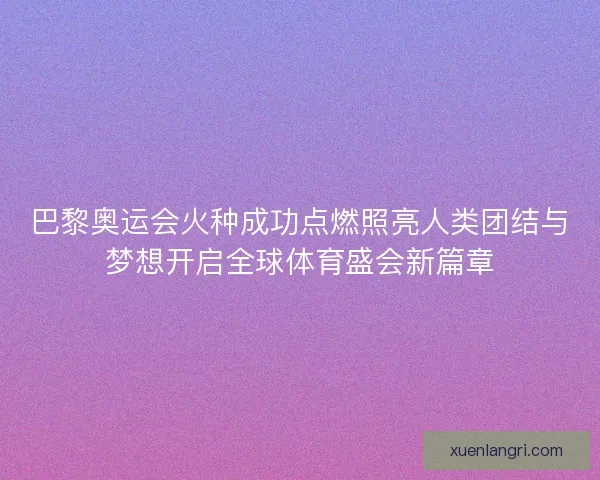 巴黎奥运会火种成功点燃照亮人类团结与梦想开启全球体育盛会新篇章 巴黎奥运会火种成功点燃照亮人类团结与梦想开启全球体育盛会新篇章