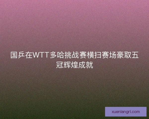 国乒在WTT多哈挑战赛横扫赛场豪取五冠辉煌成就