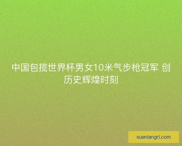 中国包揽世界杯男女10米气步枪冠军 创历史辉煌时刻