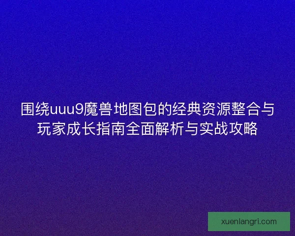 围绕uuu9魔兽地图包的经典资源整合与玩家成长指南全面解析与实战攻略