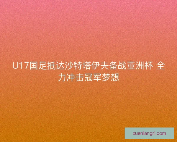 U17国足抵达沙特塔伊夫备战亚洲杯 全力冲击冠军梦想