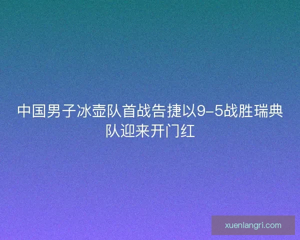 中国男子冰壶队首战告捷以9-5战胜瑞典队迎来开门红 中国男子冰壶队首战告捷以9-5战胜瑞典队迎来开门红