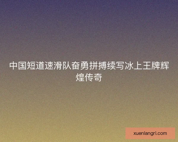 中国短道速滑队奋勇拼搏续写冰上王牌辉煌传奇