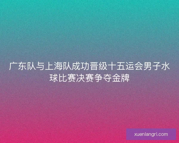 广东队与上海队成功晋级十五运会男子水球比赛决赛争夺金牌 广东队与上海队成功晋级十五运会男子水球比赛决赛争夺金牌