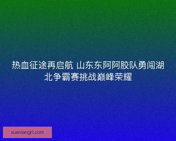 热血征途再启航 山东东阿阿胶队勇闯湖北争霸赛挑战巅峰荣耀
