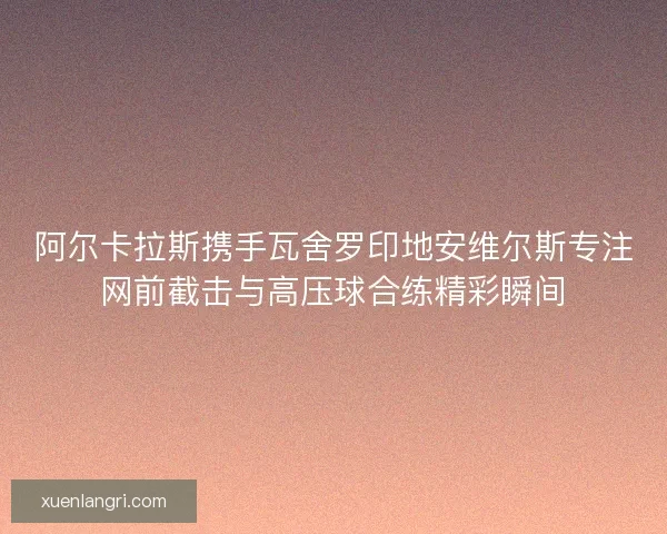 阿尔卡拉斯携手瓦舍罗印地安维尔斯专注网前截击与高压球合练精彩瞬间