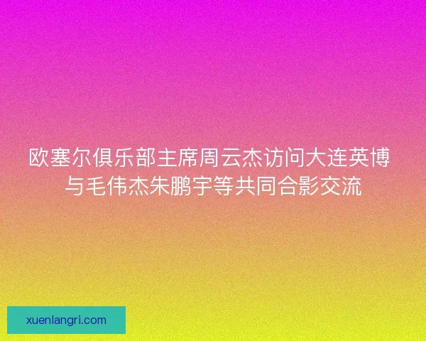 欧塞尔俱乐部主席周云杰访问大连英博 与毛伟杰朱鹏宇等共同合影交流