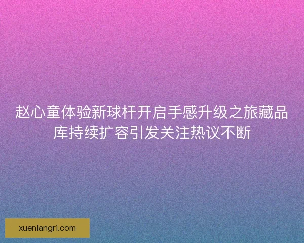 赵心童体验新球杆开启手感升级之旅藏品库持续扩容引发关注热议不断 赵心童体验新球杆开启手感升级之旅藏品库持续扩容引发关注热议不断