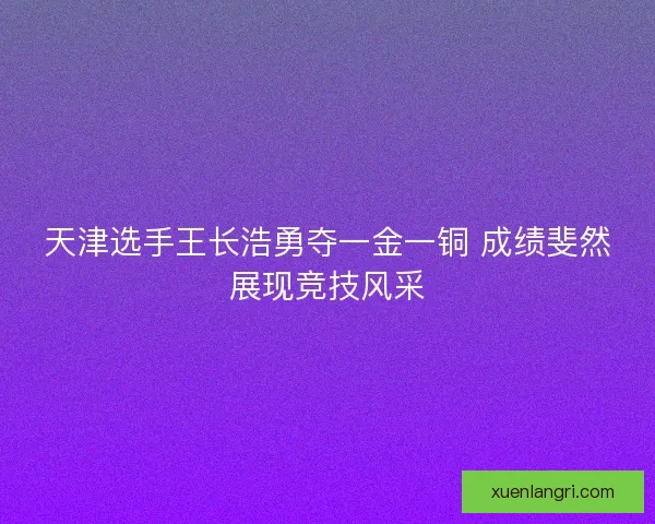 天津选手王长浩勇夺一金一铜 成绩斐然展现竞技风采 天津选手王长浩勇夺一金一铜 成绩斐然展现竞技风采